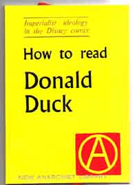 HOW TO READ DONALD DUCK.
- imperialst ideology in the
Disney comix.  Also includes a 
good section on refining 
San Pedro cactus 
to pure levels.
A5, $3.00.
Click to see a larger picture.